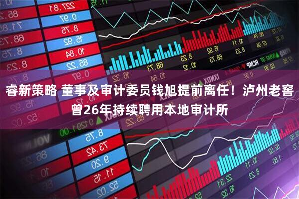 睿新策略 董事及审计委员钱旭提前离任！泸州老窖曾26年持续聘用本地审计所