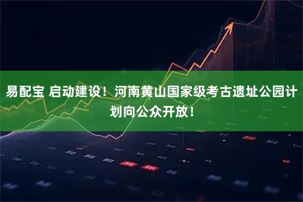 易配宝 启动建设！河南黄山国家级考古遗址公园计划向公众开放！