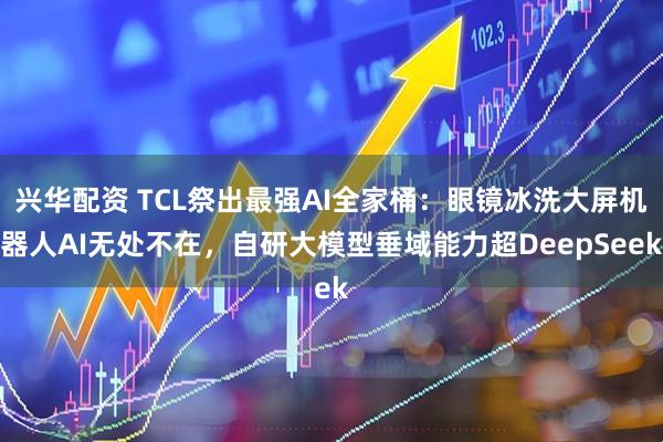 兴华配资 TCL祭出最强AI全家桶：眼镜冰洗大屏机器人AI无处不在，自研大模型垂域能力超DeepSeek