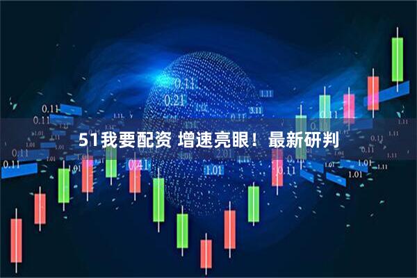 51我要配资 增速亮眼！最新研判