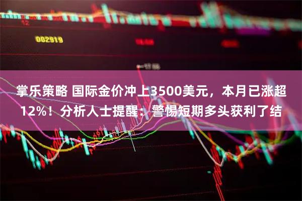 掌乐策略 国际金价冲上3500美元，本月已涨超12%！分析人士提醒：警惕短期多头获利了结