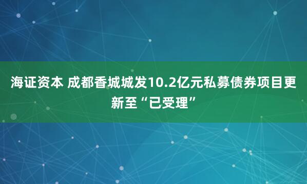 海证资本 成都香城城发10.2亿元私募债券项目更新至“已受理”