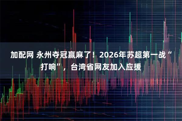 加配网 永州夺冠赢麻了！2026年苏超第一战“打响”，台湾省网友加入应援