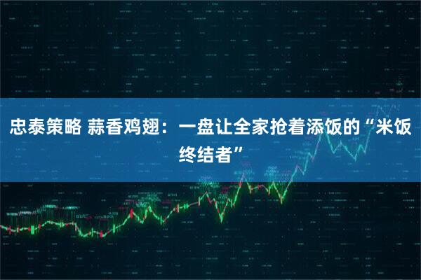 忠泰策略 蒜香鸡翅：一盘让全家抢着添饭的“米饭终结者”