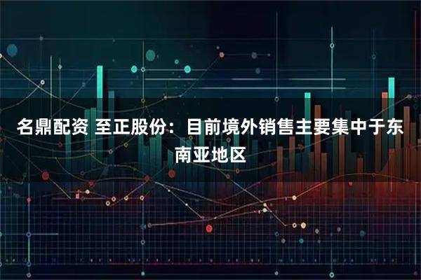 名鼎配资 至正股份：目前境外销售主要集中于东南亚地区
