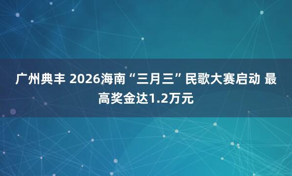 广州典丰 2026海南“三月三”民歌大赛启动 最高奖金达1.2万元